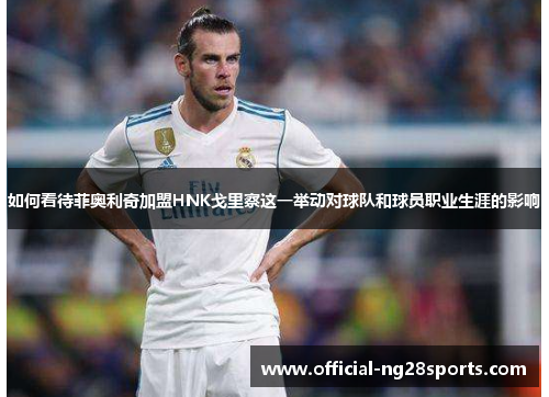 如何看待菲奥利奇加盟HNK戈里察这一举动对球队和球员职业生涯的影响 如何看待菲奥利奇加盟HNK戈里察这一举动对球队和球员职业生涯的影响