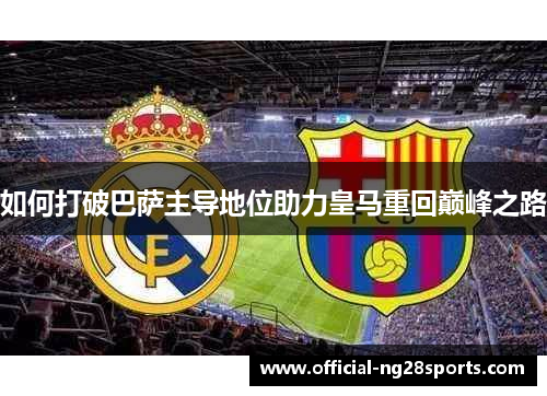 如何打破巴萨主导地位助力皇马重回巅峰之路