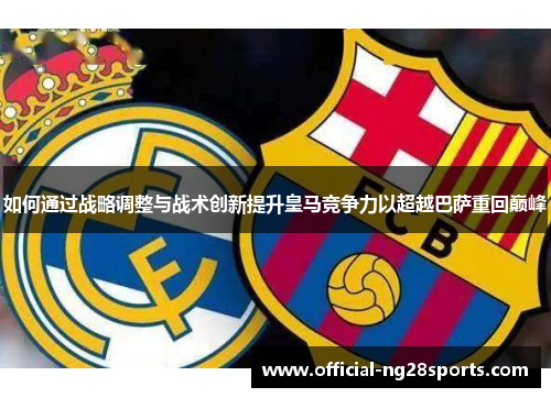 如何通过战略调整与战术创新提升皇马竞争力以超越巴萨重回巅峰