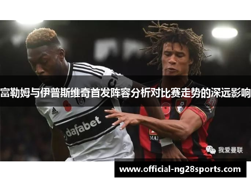 富勒姆与伊普斯维奇首发阵容分析对比赛走势的深远影响