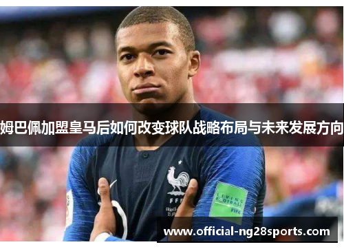 姆巴佩加盟皇马后如何改变球队战略布局与未来发展方向